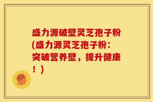 盛力源破壁灵芝孢子粉(盛力源灵芝孢子粉:突破营养壁,提升健康!) 盛力源破壁灵芝孢子粉(盛力源灵芝孢子粉:突破营养壁,提升健康!)