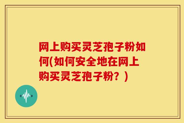 网上购买灵芝孢子粉如何(如何安全地在网上购买灵芝孢子粉?) 网上购买灵芝孢子粉如何(如何安全地在网上购买灵芝孢子粉?)