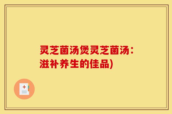 灵芝菌汤煲灵芝菌汤:滋补养生的佳品) 灵芝菌汤煲灵芝菌汤:滋补养生的佳品)