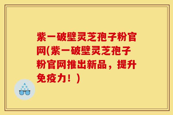 紫一破壁灵芝孢子粉官网(紫一破壁灵芝孢子粉官网推出新品,提升免疫力!) 紫一破壁灵芝孢子粉官网(紫一破壁灵芝孢子粉官网推出新品,提升免疫力!)