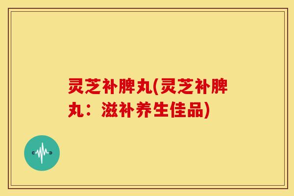 灵芝补脾丸(灵芝补脾丸:滋补养生佳品) 灵芝补脾丸(灵芝补脾丸:滋补养生佳品)