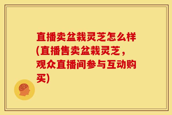 直播卖盆栽灵芝怎么样(直播售卖盆栽灵芝,观众直播间参与互动购买) 直播卖盆栽灵芝怎么样(直播售卖盆栽灵芝,观众直播间参与互动购买)