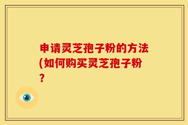 申请灵芝孢子粉的方法(如何购买灵芝孢子粉? 申请灵芝孢子粉的方法(如何购买灵芝孢子粉?