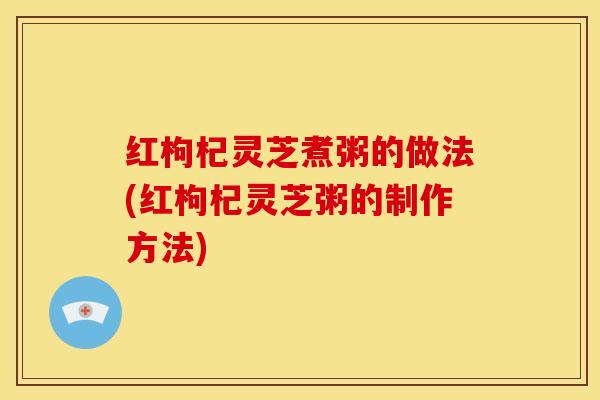 红枸杞灵芝煮粥的做法(红枸杞灵芝粥的制作方法) 红枸杞灵芝煮粥的做法(红枸杞灵芝粥的制作方法)
