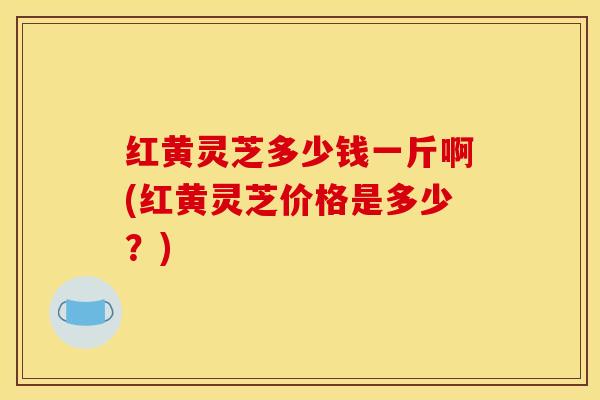 红黄灵芝多少钱一斤啊(红黄灵芝价格是多少?) 红黄灵芝多少钱一斤啊(红黄灵芝价格是多少?)