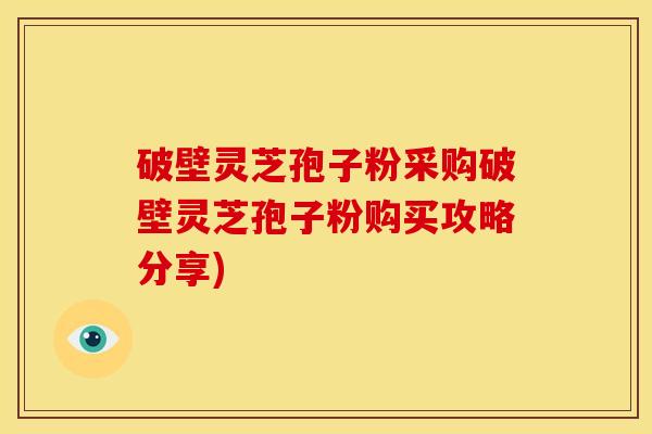 破壁灵芝孢子粉采购破壁灵芝孢子粉购买攻略分享) 破壁灵芝孢子粉采购破壁灵芝孢子粉购买攻略分享)