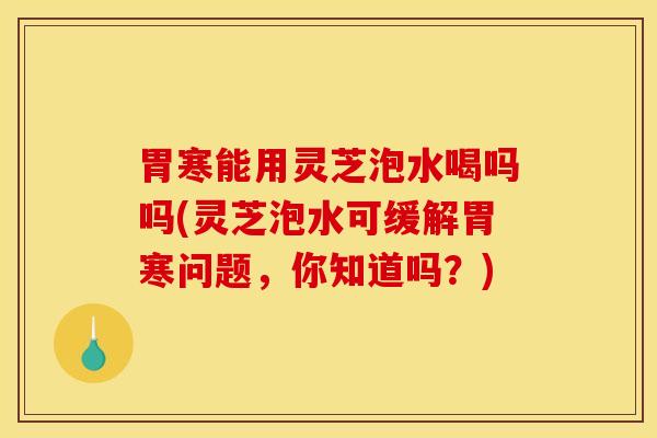 胃寒能用灵芝泡水喝吗吗(灵芝泡水可缓解胃寒问题,你知道吗?) 胃寒能用灵芝泡水喝吗吗(灵芝泡水可缓解胃寒问题,你知道吗?)