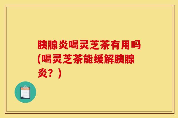 胰腺炎喝灵芝茶有用吗(喝灵芝茶能缓解胰腺炎?) 胰腺炎喝灵芝茶有用吗(喝灵芝茶能缓解胰腺炎?)