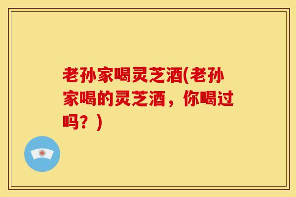 老孙家喝灵芝酒(老孙家喝的灵芝酒,你喝过吗?) 老孙家喝灵芝酒(老孙家喝的灵芝酒,你喝过吗?)