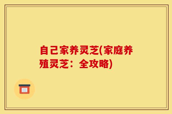 自己家养灵芝(家庭养殖灵芝：全攻略)