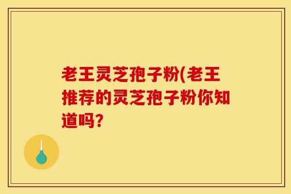 老王灵芝孢子粉(老王推荐的灵芝孢子粉你知道吗? 老王灵芝孢子粉(老王推荐的灵芝孢子粉你知道吗?