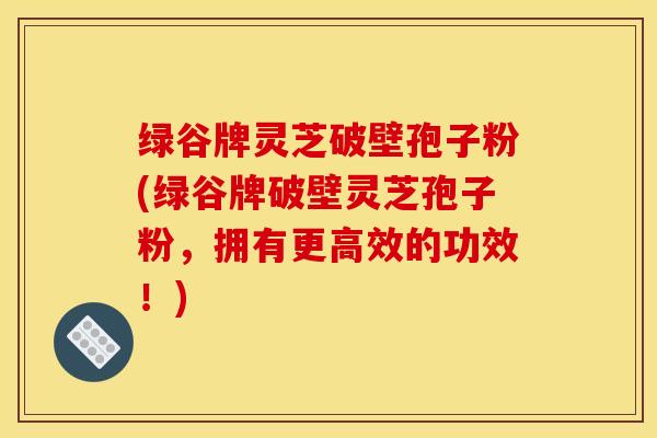 绿谷牌灵芝破壁孢子粉(绿谷牌破壁灵芝孢子粉，拥有更高效的功效！)