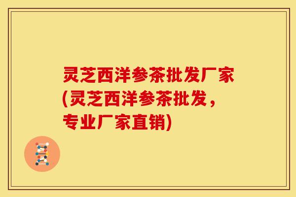 灵芝西洋参茶批发厂家(灵芝西洋参茶批发，专业厂家直销)