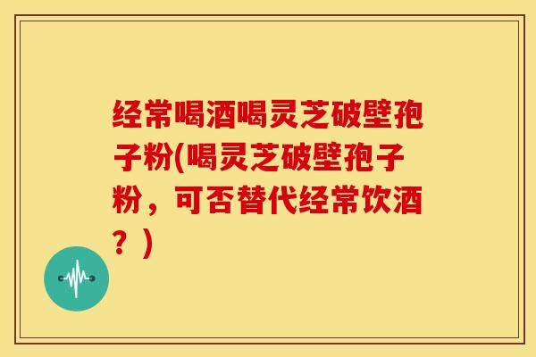 经常喝酒喝灵芝破壁孢子粉(喝灵芝破壁孢子粉,可否替代经常饮酒?) 经常喝酒喝灵芝破壁孢子粉(喝灵芝破壁孢子粉,可否替代经常饮酒?)