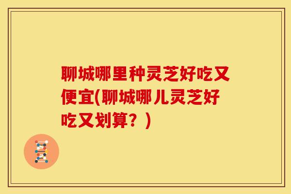 聊城哪里种灵芝好吃又便宜(聊城哪儿灵芝好吃又划算?) 聊城哪里种灵芝好吃又便宜(聊城哪儿灵芝好吃又划算?)