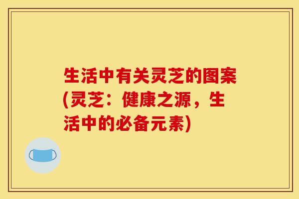 生活中有关灵芝的图案(灵芝:健康之源,生活中的必备元素) 生活中有关灵芝的图案(灵芝:健康之源,生活中的必备元素)