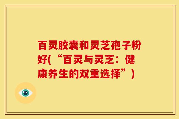 百灵胶囊和灵芝孢子粉好(“百灵与灵芝：健康养生的双重选择”)