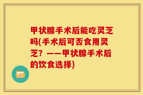 手术后能吃灵芝吗(手术后可否食用灵芝?——手术后的饮食选择) 手术后能吃灵芝吗(手术后可否食用灵芝?——手术后的饮食选择)