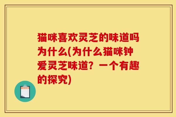 猫咪喜欢灵芝的味道吗为什么(为什么猫咪钟爱灵芝味道?一个有趣的探究) 猫咪喜欢灵芝的味道吗为什么(为什么猫咪钟爱灵芝味道?一个有趣的探究)