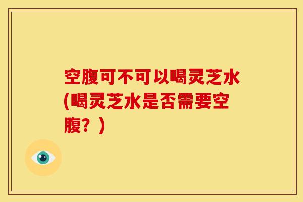 空腹可不可以喝灵芝水(喝灵芝水是否需要空腹?) 空腹可不可以喝灵芝水(喝灵芝水是否需要空腹?)