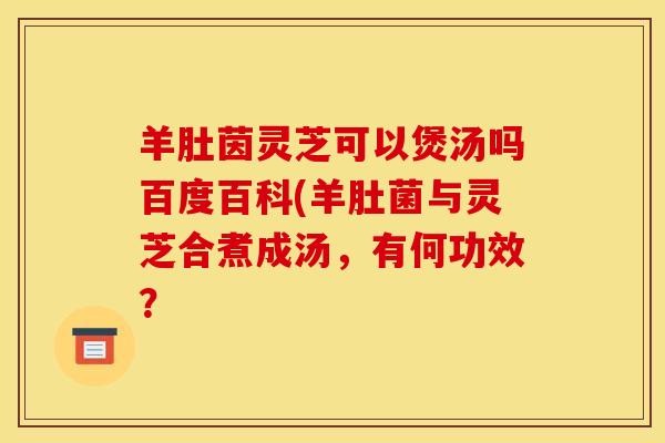 羊肚茵灵芝可以煲汤吗百度百科(羊肚菌与灵芝合煮成汤,有何功效? 羊肚茵灵芝可以煲汤吗百度百科(羊肚菌与灵芝合煮成汤,有何功效?