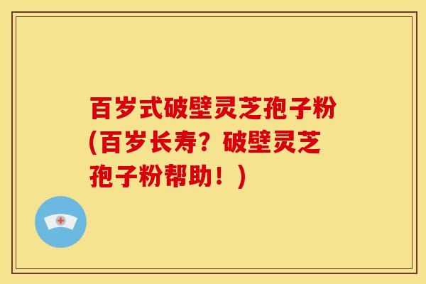 百岁式破壁灵芝孢子粉(百岁长寿？破壁灵芝孢子粉帮助！)