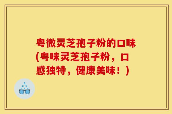 粤微灵芝孢子粉的口味(粤味灵芝孢子粉,口感独特,健康美味!) 粤微灵芝孢子粉的口味(粤味灵芝孢子粉,口感独特,健康美味!)