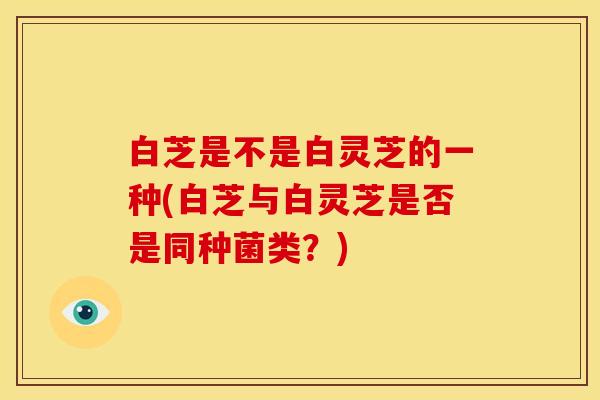 白芝是不是白灵芝的一种(白芝与白灵芝是否是同种菌类?) 白芝是不是白灵芝的一种(白芝与白灵芝是否是同种菌类?)