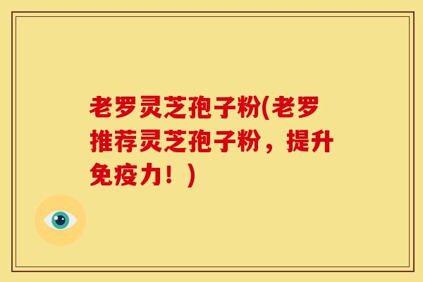 老罗灵芝孢子粉(老罗推荐灵芝孢子粉,提升免疫力!) 老罗灵芝孢子粉(老罗推荐灵芝孢子粉,提升免疫力!)
