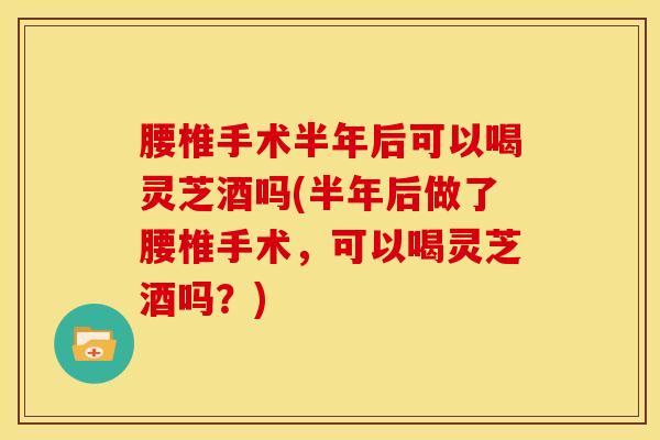 腰椎手术半年后可以喝灵芝酒吗(半年后做了腰椎手术,可以喝灵芝酒吗?) 腰椎手术半年后可以喝灵芝酒吗(半年后做了腰椎手术,可以喝灵芝酒吗?)