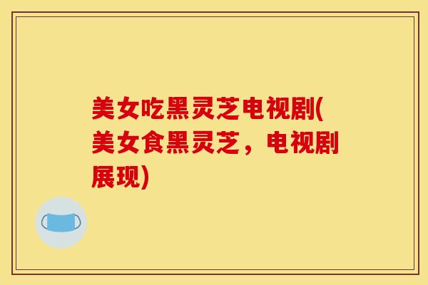 美女吃黑灵芝电视剧(美女食黑灵芝,电视剧展现) 美女吃黑灵芝电视剧(美女食黑灵芝,电视剧展现)