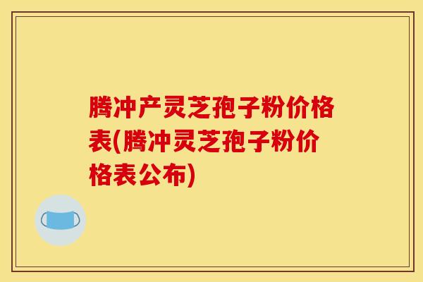 腾冲产灵芝孢子粉价格表(腾冲灵芝孢子粉价格表公布) 腾冲产灵芝孢子粉价格表(腾冲灵芝孢子粉价格表公布)