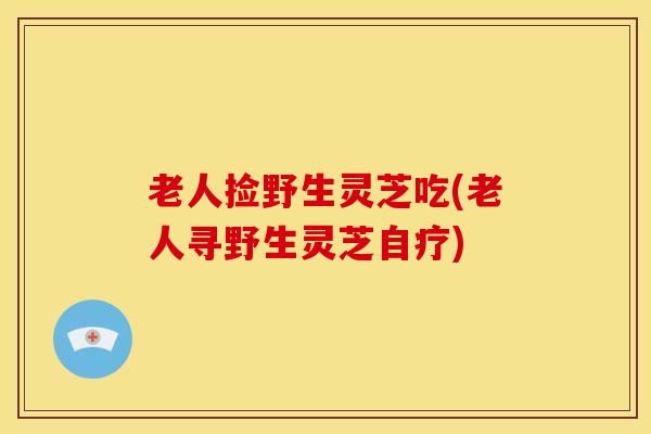 老人捡野生灵芝吃(老人寻野生灵芝自疗) 老人捡野生灵芝吃(老人寻野生灵芝自疗)