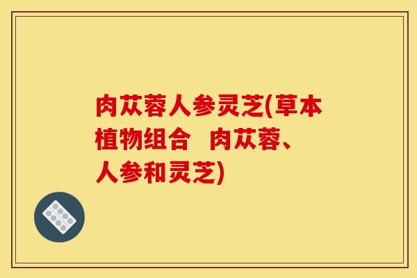 肉苁蓉人参灵芝(草本植物组合 肉苁蓉、人参和灵芝) 肉苁蓉人参灵芝(草本植物组合 肉苁蓉、人参和灵芝)