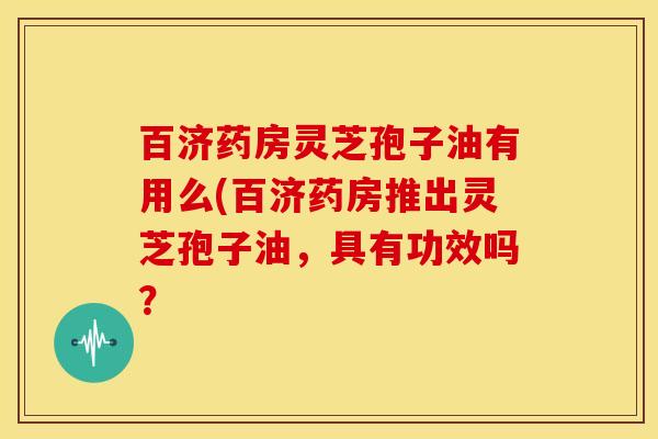 百济药房灵芝孢子油有用么(百济药房推出灵芝孢子油,具有功效吗? 百济药房灵芝孢子油有用么(百济药房推出灵芝孢子油,具有功效吗?