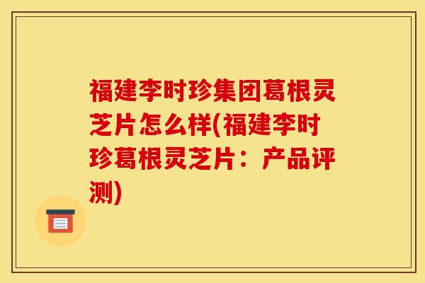 福建李时珍集团葛根灵芝片怎么样(福建李时珍葛根灵芝片:产品评测) 福建李时珍集团葛根灵芝片怎么样(福建李时珍葛根灵芝片:产品评测)
