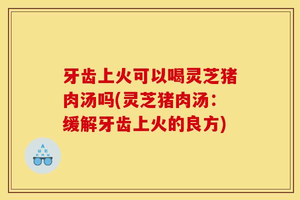 牙齿上火可以喝灵芝猪肉汤吗(灵芝猪肉汤:缓解牙齿上火的良方) 牙齿上火可以喝灵芝猪肉汤吗(灵芝猪肉汤:缓解牙齿上火的良方)