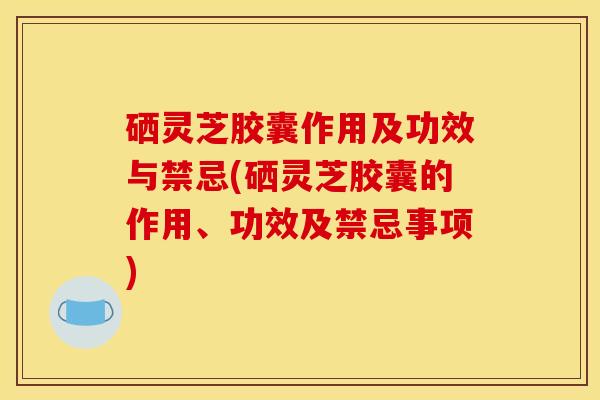 硒灵芝胶囊作用及功效与禁忌(硒灵芝胶囊的作用、功效及禁忌事项) 硒灵芝胶囊作用及功效与禁忌(硒灵芝胶囊的作用、功效及禁忌事项)