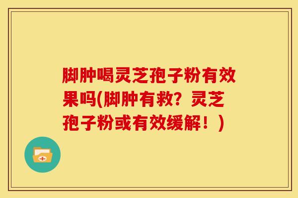 脚肿喝灵芝孢子粉有效果吗(脚肿有救?灵芝孢子粉或有效缓解!) 脚肿喝灵芝孢子粉有效果吗(脚肿有救?灵芝孢子粉或有效缓解!)