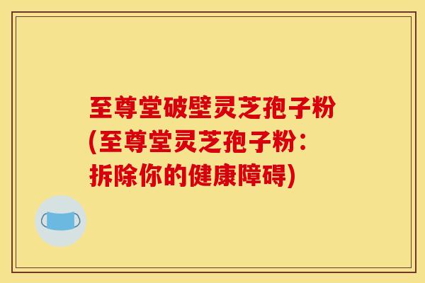 至尊堂破壁灵芝孢子粉(至尊堂灵芝孢子粉:拆除你的健康障碍) 至尊堂破壁灵芝孢子粉(至尊堂灵芝孢子粉:拆除你的健康障碍)
