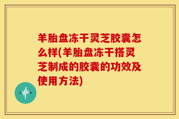 羊胎盘冻干灵芝胶囊怎么样(羊胎盘冻干搭灵芝制成的胶囊的功效及使用方法) 羊胎盘冻干灵芝胶囊怎么样(羊胎盘冻干搭灵芝制成的胶囊的功效及使用方法)