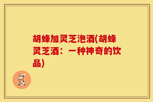 胡蜂加灵芝泡酒(胡蜂灵芝酒:一种神奇的饮品) 胡蜂加灵芝泡酒(胡蜂灵芝酒:一种神奇的饮品)