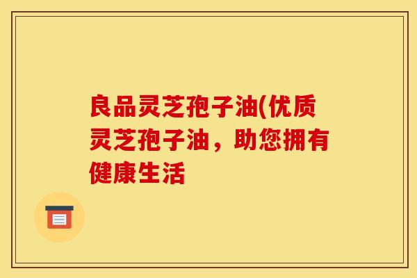 良品灵芝孢子油(优质灵芝孢子油，助您拥有健康生活