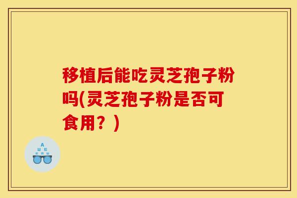 移植后能吃灵芝孢子粉吗(灵芝孢子粉是否可食用？)