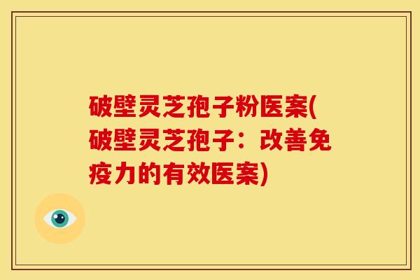 破壁灵芝孢子粉医案(破壁灵芝孢子：改善免疫力的有效医案)