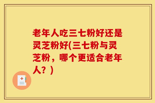 老年人吃三七粉好还是灵芝粉好(三七粉与灵芝粉,哪个更适合老年人?) 老年人吃三七粉好还是灵芝粉好(三七粉与灵芝粉,哪个更适合老年人?)