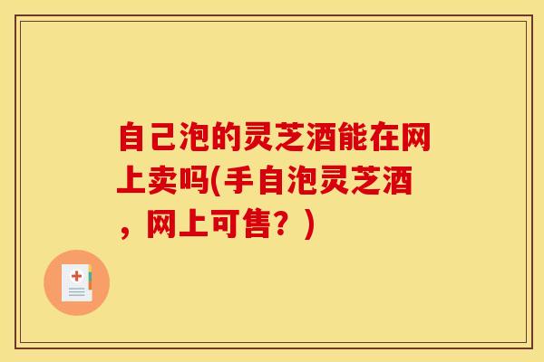 自己泡的灵芝酒能在网上卖吗(手自泡灵芝酒,网上可售?) 自己泡的灵芝酒能在网上卖吗(手自泡灵芝酒,网上可售?)