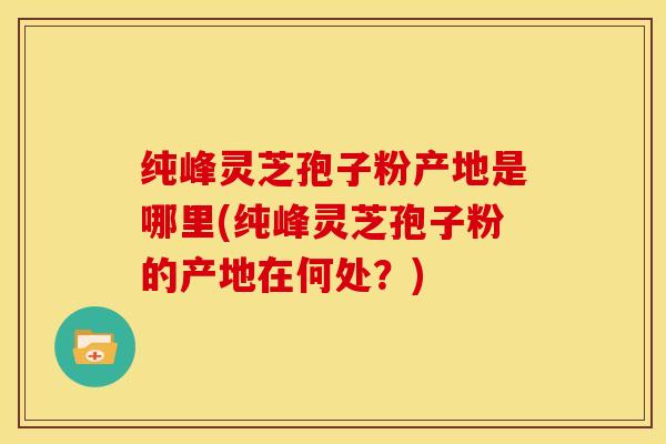 纯峰灵芝孢子粉产地是哪里(纯峰灵芝孢子粉的产地在何处?) 纯峰灵芝孢子粉产地是哪里(纯峰灵芝孢子粉的产地在何处?)