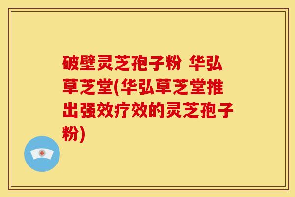 破壁灵芝孢子粉 华弘草芝堂(华弘草芝堂推出强效疗效的灵芝孢子粉)