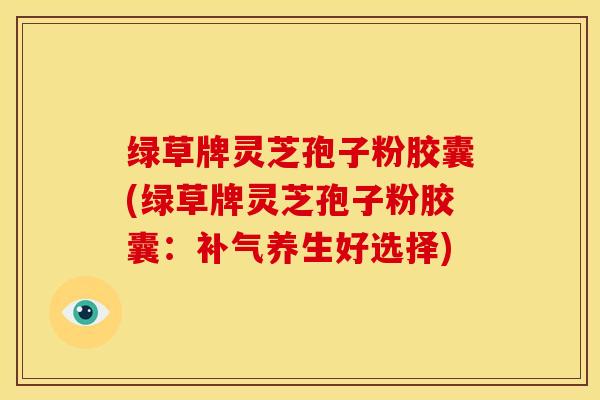 绿草牌灵芝孢子粉胶囊(绿草牌灵芝孢子粉胶囊:养生好选择) 绿草牌灵芝孢子粉胶囊(绿草牌灵芝孢子粉胶囊:养生好选择)